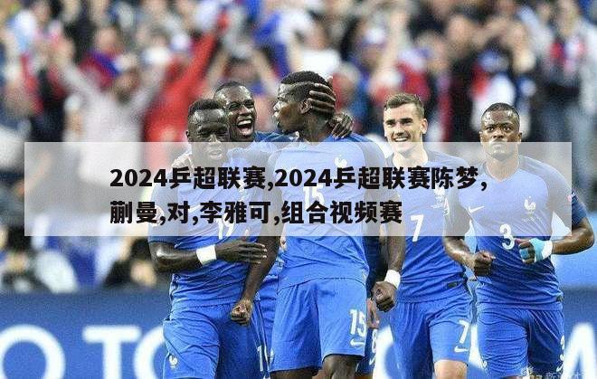 2024乒超联赛,2024乒超联赛陈梦,蒯曼,对,李雅可,组合视频赛