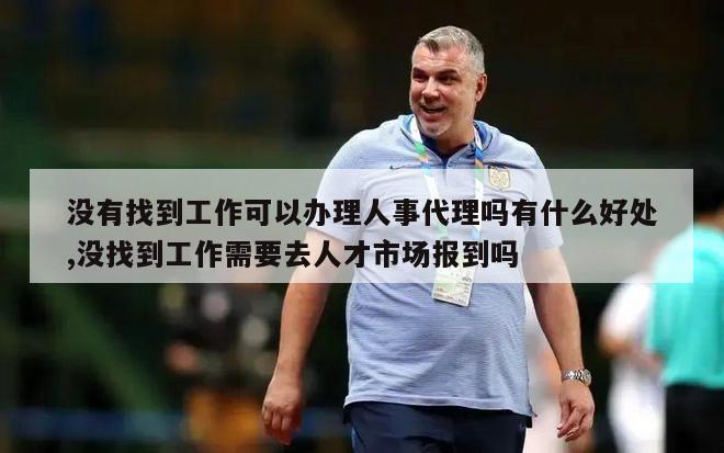 没有找到工作可以办理人事代理吗有什么好处,没找到工作需要去人才市场报到吗