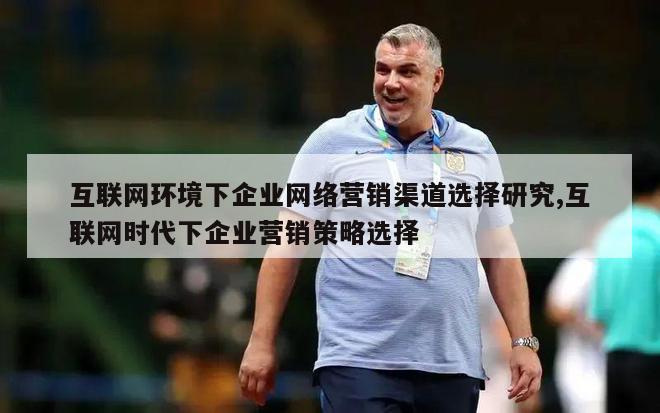 互联网环境下企业网络营销渠道选择研究,互联网时代下企业营销策略选择