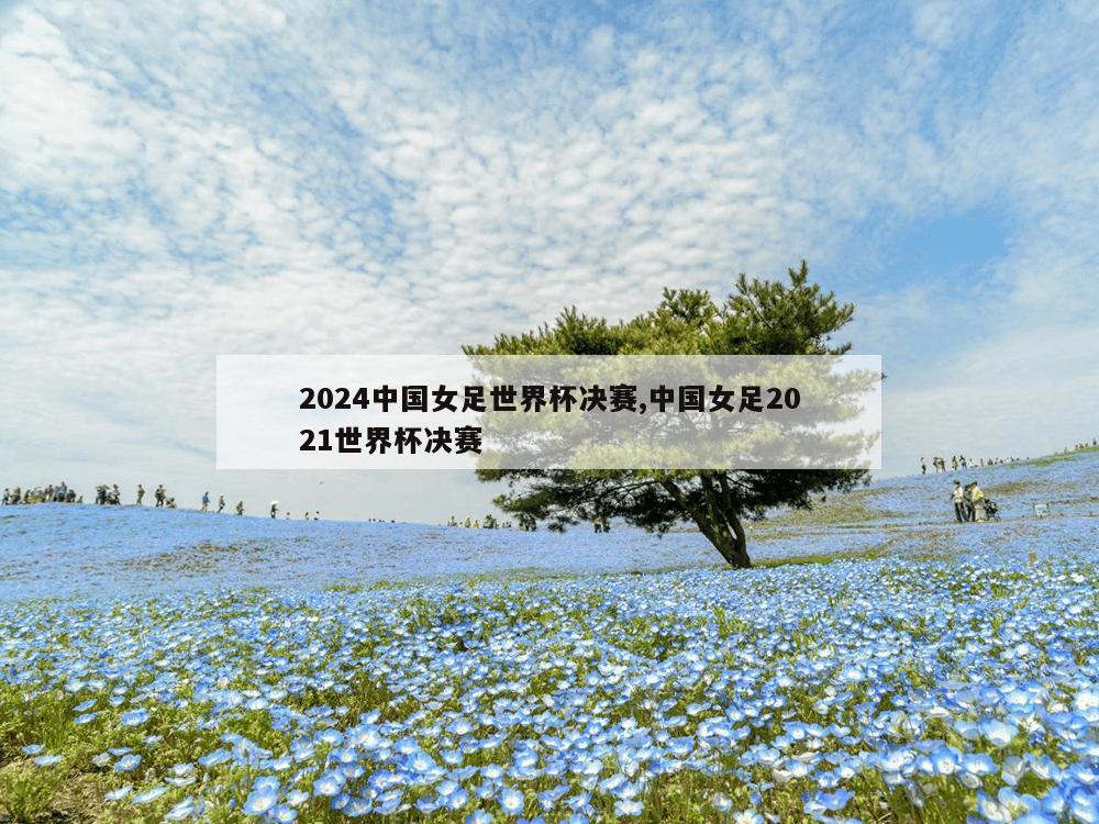 2024中国女足世界杯决赛,中国女足2021世界杯决赛